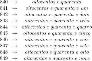 \begin{matrix} 840 &{\color{Purple} \rightarrow} & oitocentos\ e \ quarenta \\ 841 &{\color{Purple} \rightarrow} & oitocentos\ e \ quarenta \ e \ um \\ 842 &{\color{Purple} \rightarrow} & oitocentos\ e \ quarenta\ e \ dois \\ 843 &{\color{Purple} \rightarrow} & oitocentos\ e \ quarenta\ e \ tr\hat{e}s \\ 844 &{\color{Purple} \rightarrow} & oitocentos\ e \ quarenta\ e \ quatro \\ 845 &{\color{Purple} \rightarrow} & oitocentos\ e \ quarenta\ e \ cinco \\ 846 &{\color{Purple} \rightarrow} & oitocentos\ e \ quarenta \ e \ seis \\ 847 &{\color{Purple} \rightarrow} & oitocentos\ e \ quarenta \ e \ sete \\ 848 &{\color{Purple} \rightarrow} & oitocentos\ e \ quarenta \ e \ oito \\ 849 &{\color{Purple} \rightarrow} & oitocentos\ e \ quarenta \ e \ nove \end{matrix}